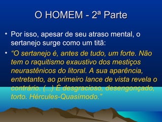 O HOMEM - 2ª ParteO HOMEM - 2ª Parte
• Por isso, apesar de seu atraso mental, o
sertanejo surge como um titã:
• “O sertanejo é, antes de tudo, um forte. Não
tem o raquitismo exaustivo dos mestiços
neurastênicos do litoral. A sua aparência,
entretanto, ao primeiro lance de vista revela o
contrário. (...) É desgracioso, desengonçado,
torto. Hércules-Quasímodo.”
 