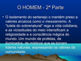 O HOMEM - 2ª ParteO HOMEM - 2ª Parte
• O isolamento do sertanejo o mantém preso a
valores arcaicos como o messianismo. A
“tutela do sobrenatural” rege a vida cotidiana,
e as vicissitudes do meio intensificam a
religiosidade e a consciência mágica do
mundo. Um mundo de profetas, de
iluminados, de místicos que se tornam
líderes naturais, expressando os valores da
comunidade.
 