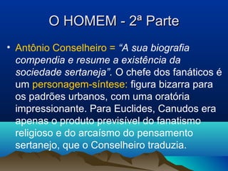O HOMEM - 2ª ParteO HOMEM - 2ª Parte
• Antônio Conselheiro = “A sua biografia
compendia e resume a existência da
sociedade sertaneja”. O chefe dos fanáticos é
um personagem-síntese: figura bizarra para
os padrões urbanos, com uma oratória
impressionante. Para Euclides, Canudos era
apenas o produto previsível do fanatismo
religioso e do arcaísmo do pensamento
sertanejo, que o Conselheiro traduzia.
 