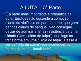 A LUTA – 3ª ParteA LUTA – 3ª Parte
• É a parte mais importante e dramática da
obra. Euclides não esconde a comoção
diante da violência de parte a parte, que gera
banhos diários de sangue. Não consegue
deixar de admirar a tenaz resistência de uma
cidade (“Jerusalém de taipa”), que logo se
transforma em uma “Tróia de taipa”. Passa a
ver os “titãs de cobre” que a defendem o
“cerne rijo da nacionalidade”.
 