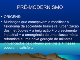 PRÉ-MODERNISMOPRÉ-MODERNISMO
• ORIGENS:
• Mudanças que começavam a modificar a
fisionomia da sociedade brasileira: urbanização
das metrópoles + a imigração + o crescimento
industrial + a emergência de uma classe média
reformista e uma nova geração de militares
influenciados pelo ideário positivista + massa
popular insatisfeita.
 