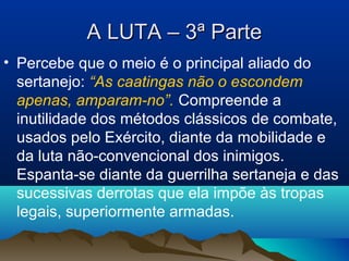 A LUTA – 3ª ParteA LUTA – 3ª Parte
• Percebe que o meio é o principal aliado do
sertanejo: “As caatingas não o escondem
apenas, amparam-no”. Compreende a
inutilidade dos métodos clássicos de combate,
usados pelo Exército, diante da mobilidade e
da luta não-convencional dos inimigos.
Espanta-se diante da guerrilha sertaneja e das
sucessivas derrotas que ela impõe às tropas
legais, superiormente armadas.
 