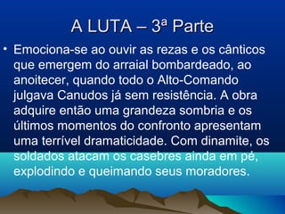 A LUTA – 3ª ParteA LUTA – 3ª Parte
• Emociona-se ao ouvir as rezas e os cânticos
que emergem do arraial bombardeado, ao
anoitecer, quando todo o Alto-Comando
julgava Canudos já sem resistência. A obra
adquire então uma grandeza sombria e os
últimos momentos do confronto apresentam
uma terrível dramaticidade. Com dinamite, os
soldados atacam os casebres ainda em pé,
explodindo e queimando seus moradores.
 