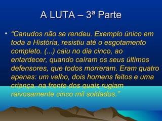 A LUTA – 3ª ParteA LUTA – 3ª Parte
• “Canudos não se rendeu. Exemplo único em
toda a História, resistiu até o esgotamento
completo. (...) caiu no dia cinco, ao
entardecer, quando caíram os seus últimos
defensores, que todos morreram. Eram quatro
apenas: um velho, dois homens feitos e uma
criança, na frente dos quais rugiam
raivosamente cinco mil soldados.”
 