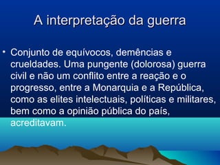 A interpretação da guerraA interpretação da guerra
• Conjunto de equívocos, demências e
crueldades. Uma pungente (dolorosa) guerra
civil e não um conflito entre a reação e o
progresso, entre a Monarquia e a República,
como as elites intelectuais, políticas e militares,
bem como a opinião pública do país,
acreditavam.
 