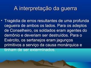 A interpretação da guerraA interpretação da guerra
• Tragédia de erros resultantes de uma profunda
cegueira de ambos os lados. Para os adeptos
de Conselheiro, os soldados eram agentes do
demônio e deveriam ser destruídos. Para o
Exército, os sertanejos eram jagunços
primitivos a serviço da causa monárquica e
tinham de ser exterminados.
 