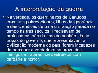 A interpretação da guerraA interpretação da guerra
• Na verdade, os guerrilheiros de Canudos
eram uns pobres-diabos, filhos da ignorância
e das crendices de uma civilização parada no
tempo há três séculos. Precisavam de
professores, não de tiros de canhão. Já as
tropas do governo, que representavam a
civilização moderna do país, foram incapazes
de perceber a verdadeira natureza dos
inimigos e trataram de destruí-los com
barbárie e horror.
 