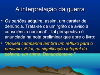 A interpretação da guerraA interpretação da guerra
• Os sertões adquire, assim, um caráter de
denúncia. Trata-se de um “grito de aviso à
consciência nacional”. Tal perspectiva é
anunciada na nota preliminar que abre o livro:
• “Aquela campanha lembra um refluxo para o
passado. E foi, na significação integral da
palavra, um crime. Denunciemo-lo.”
 