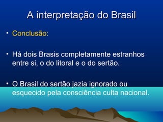 A interpretação do BrasilA interpretação do Brasil
• Conclusão:
• Há dois Brasis completamente estranhos
entre si, o do litoral e o do sertão.
• O Brasil do sertão jazia ignorado ou
esquecido pela consciência culta nacional.
 