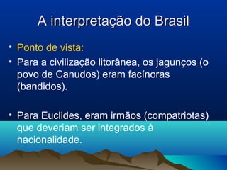 A interpretação do BrasilA interpretação do Brasil
• Ponto de vista:
• Para a civilização litorânea, os jagunços (o
povo de Canudos) eram facínoras
(bandidos).
• Para Euclides, eram irmãos (compatriotas)
que deveriam ser integrados à
nacionalidade.
 