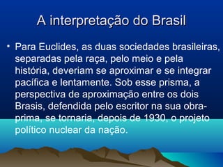 A interpretação do BrasilA interpretação do Brasil
• Para Euclides, as duas sociedades brasileiras,
separadas pela raça, pelo meio e pela
história, deveriam se aproximar e se integrar
pacífica e lentamente. Sob esse prisma, a
perspectiva de aproximação entre os dois
Brasis, defendida pelo escritor na sua obra-
prima, se tornaria, depois de 1930, o projeto
político nuclear da nação.
 