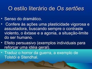 O estilo literário deO estilo literário de Os sertõesOs sertões
• Senso do dramático.
• Confere às ações uma plasticidade vigorosa e
assustadora, buscando sempre o contraste
violento, o êxtase e a agonia, a situação-limite
do ser humano.
• Efeito persuasivo (exemplos individuais para
reforçar uma idéia geral).
• Traduz o horror da guerra, a exemplo de
Tolstói e Stendhal.
 
