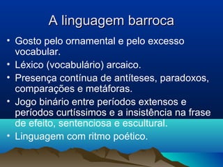 A linguagem barrocaA linguagem barroca
• Gosto pelo ornamental e pelo excesso
vocabular.
• Léxico (vocabulário) arcaico.
• Presença contínua de antíteses, paradoxos,
comparações e metáforas.
• Jogo binário entre períodos extensos e
períodos curtíssimos e a insistência na frase
de efeito, sentenciosa e escultural.
• Linguagem com ritmo poético.
 