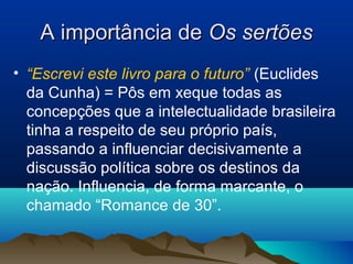 A importância deA importância de Os sertõesOs sertões
• “Escrevi este livro para o futuro” (Euclides
da Cunha) = Pôs em xeque todas as
concepções que a intelectualidade brasileira
tinha a respeito de seu próprio país,
passando a influenciar decisivamente a
discussão política sobre os destinos da
nação. Influencia, de forma marcante, o
chamado “Romance de 30”.
 