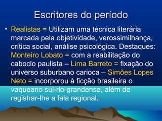 Escritores do períodoEscritores do período
• Realistas = Utilizam uma técnica literária
marcada pela objetividade, verossimilhança,
crítica social, análise psicológica. Destaques:
Monteiro Lobato = com a reabilitação do
caboclo paulista – Lima Barreto = fixação do
universo suburbano carioca – Simões Lopes
Neto = incorporou à ficção brasileira o
vaqueano sul-rio-grandense, além de
registrar-lhe a fala regional.
 