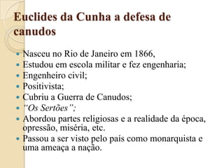 Euclides da Cunha a defesa de canudosNasceu no Rio de Janeiro em 1866, Estudou em escola militar e fez engenharia;Engenheiro civil;Positivista;Cubriu a Guerra de Canudos;“Os Sertões”;Abordou partes religiosas e a realidade da época, opressão, miséria, etc.Passou a ser visto pelo país como monarquista e uma ameaça a nação.