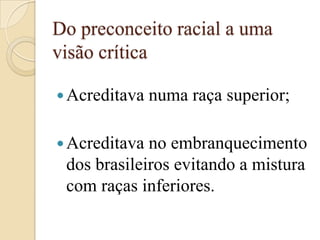 Do preconceito racial a uma visão críticaAcreditava numa raça superior;Acreditava no embranquecimento dos brasileiros evitando a mistura com raças inferiores.