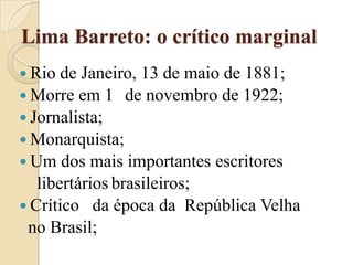 Lima Barreto: o crítico marginalRio de Janeiro, 13 de maio de 1881;Morre em 1° de novembro de 1922;Jornalista;Monarquista;Um dos mais importantes escritores    libertáriosbrasileiros;Crítico   da época da  República Velha  no Brasil;