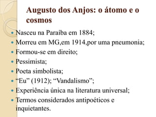 Augusto dos Anjos: o átomo e o cosmosNasceu na Paraíba em 1884;Morreu em MG,em 1914,por uma pneumonia;Formou-se em direito;Pessimista;Poeta simbolista;“Eu” (1912); “Vandalismo”;Experiência única na literatura universal;Termos considerados antipoéticos e inquietantes.