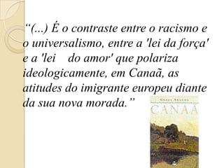 “(...) É o contraste entre o racismo e o universalismo, entre a 'lei da força' e a 'lei    do amor' que polariza ideologicamente, em Canaã, as atitudes do imigrante europeu diante da sua nova morada.” 