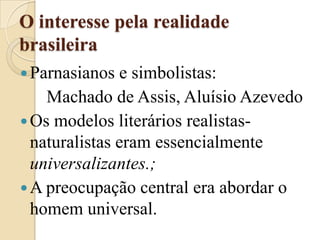 O interesse pela realidade brasileiraParnasianos e simbolistas:       Machado de Assis, Aluísio AzevedoOs modelos literários realistas-naturalistas eram essencialmente universalizantes.;A preocupação central era abordar o homem universal.
