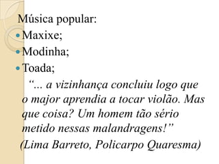 Música popular:Maxixe;Modinha;Toada;    “... a vizinhança concluiu logo que o major aprendia a tocar violão. Mas que coisa? Um homem tão sério metido nessas malandragens!” (Lima Barreto, Policarpo Quaresma)