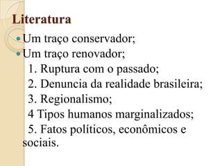 LiteraturaUm traço conservador;Um traço renovador;    1. Ruptura com o passado;    2. Denuncia da realidade brasileira;    3. Regionalismo;    4 Tipos humanos marginalizados;    5. Fatos políticos, econômicos e sociais.