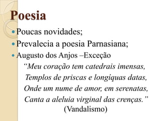 PoesiaPoucas novidades;Prevalecia a poesia Parnasiana;Augusto dos Anjos –Exceção“Meu coração tem catedrais imensas,   Templos de priscas e longíquas datas,   Onde um nume de amor, em serenatas,   Canta a aleluia virginal das crenças.” (Vandalismo)