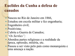 Euclides da Cunha a defesa de canudosNasceu no Rio de Janeiro em 1866, Estudou em escola militar e fez engenharia;Engenheiro civil;Positivista;Cubriu a Guerra de Canudos;“Os Sertões”;Abordou partes religiosas e a realidade da época, opressão, miséria, etc.Passou a ser visto pelo país como monarquista e uma ameaça a nação.