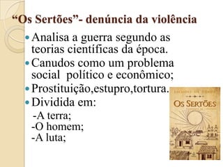 “Os Sertões”- denúncia da violênciaAnalisa a guerra segundo as teorias científicas da época.Canudos como um problema social  político e econômico;Prostituição,estupro,tortura.Dividida em:-A terra;-O homem;-A luta;