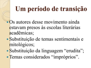 Um período de transiçãoOs autores desse movimento ainda estavam presos às escolas literárias acadêmicas;Substituição de temas sentimentais e mitológicos;Substituição da linguagem “erudita”;Temas considerados “impróprios”.