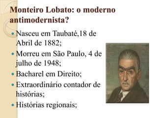 Monteiro Lobato: o moderno antimodernista?Nasceu em Taubaté,18 de Abril de 1882;Morreu em São Paulo, 4 de julho de 1948;Bacharel em Direito;Extraordinário contador de histórias;Histórias regionais;