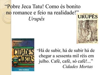 “Pobre Jeca Tatu! Como és bonito no romance e feio na realidade!”                  Urupês                                “Há de subir, há de subir há de                             chegar a sessenta mil réis em                             julho. Café, café, só café!...”Cidades Mortas  