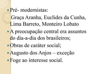 Pré- modernistas:   Graça Aranha, Euclides da Cunha, Lima Barreto, Monteiro LobatoA preocupação central era assuntos do dia-a-dia dos brasileiros;Obras de caráter social;Augusto dos Anjos – exceçãoFoge ao interesse social.