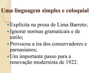Uma linguagem simples e coloquialExplícita na prosa de Lima Barreto;Ignorar normas gramaticais e de estilo;Provocou a ira dos conservadores e parnasianos;Um importante passo para a renovação modernista de 1922.