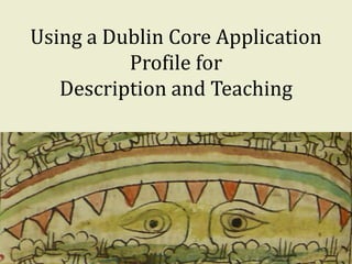 Using a Dublin Core Application
Profile for
Description and Teaching
1
 