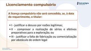 Direito Empresarial
Prof. Alessandro Sanchez
Licenciamento compulsório
A licença compulsória não será concedida, se, à data
do requerimento, o titular:
• I - justificar o desuso por razões legítimas;
• II - comprovar a realização de sérios e efetivos
preparativos para a exploração; ou
• III - justificar a falta de fabricação ou comercialização
por obstáculo de ordem legal.
 
