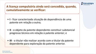 Direito Empresarial
Prof. Alessandro Sanchez
Invenção
A licença compulsória ainda será concedida, quando,
cumulativamente se verificar:
• I - ficar caracterizada situação de dependência de uma
patente em relação a outra;
• II - o objeto da patente dependente constituir substancial
progresso técnico em relação à patente anterior; e
• III - o titular não realizar acordo com o titular da patente
dependente para exploração da patente anterior.
 