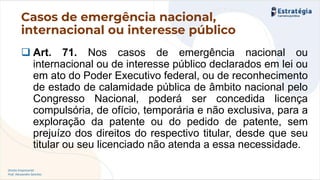 Direito Empresarial
Prof. Alessandro Sanchez
Casos de emergência nacional,
internacional ou interesse público
❑ Art. 71. Nos casos de emergência nacional ou
internacional ou de interesse público declarados em lei ou
em ato do Poder Executivo federal, ou de reconhecimento
de estado de calamidade pública de âmbito nacional pelo
Congresso Nacional, poderá ser concedida licença
compulsória, de ofício, temporária e não exclusiva, para a
exploração da patente ou do pedido de patente, sem
prejuízo dos direitos do respectivo titular, desde que seu
titular ou seu licenciado não atenda a essa necessidade.
 