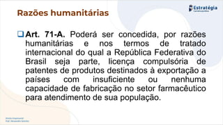 Direito Empresarial
Prof. Alessandro Sanchez
Razões humanitárias
❑Art. 71-A. Poderá ser concedida, por razões
humanitárias e nos termos de tratado
internacional do qual a República Federativa do
Brasil seja parte, licença compulsória de
patentes de produtos destinados à exportação a
países com insuficiente ou nenhuma
capacidade de fabricação no setor farmacêutico
para atendimento de sua população.
 