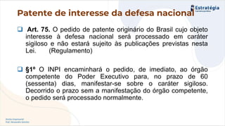 Direito Empresarial
Prof. Alessandro Sanchez
Patente de interesse da defesa nacional
❑ Art. 75. O pedido de patente originário do Brasil cujo objeto
interesse à defesa nacional será processado em caráter
sigiloso e não estará sujeito às publicações previstas nesta
Lei. (Regulamento)
❑ §1º O INPI encaminhará o pedido, de imediato, ao órgão
competente do Poder Executivo para, no prazo de 60
(sessenta) dias, manifestar-se sobre o caráter sigiloso.
Decorrido o prazo sem a manifestação do órgão competente,
o pedido será processado normalmente.
 