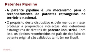 Direito Empresarial
Prof. Alessandro SAnchez
Patentes Pipeline
• A patente pipeline é um mecanismo para o
reconhecimento de patentes estrangeiras no
território nacional.
• O propósito deste dispositivo é, pelo menos em tese,
proteger a propriedade intelectual dos detentores
estrangeiros de direitos de patente industrial. Com
isso, os direitos reconhecidos no país de depósito da
patente original são validados também no Brasil.
 