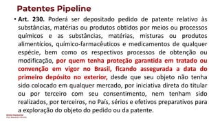 Direito Empresarial
Prof. Alessandro SAnchez
Patentes Pipeline
• Art. 230. Poderá ser depositado pedido de patente relativo às
substâncias, matérias ou produtos obtidos por meios ou processos
químicos e as substâncias, matérias, misturas ou produtos
alimentícios, químico-farmacêuticos e medicamentos de qualquer
espécie, bem como os respectivos processos de obtenção ou
modificação, por quem tenha proteção garantida em tratado ou
convenção em vigor no Brasil, ficando assegurada a data do
primeiro depósito no exterior, desde que seu objeto não tenha
sido colocado em qualquer mercado, por iniciativa direta do titular
ou por terceiro com seu consentimento, nem tenham sido
realizados, por terceiros, no País, sérios e efetivos preparativos para
a exploração do objeto do pedido ou da patente.
 