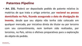 Direito Empresarial
Prof. Alessandro SAnchez
Patentes Pipeline
• Art. 231. Poderá ser depositado pedido de patente relativo às
matérias de que trata o artigo anterior, por nacional ou pessoa
domiciliada no País, ficando assegurada a data de divulgação do
invento, desde que seu objeto não tenha sido colocado em
qualquer mercado, por iniciativa direta do titular ou por terceiro
com seu consentimento, nem tenham sido realizados, por
terceiros, no País, sérios e efetivos preparativos para a exploração
do objeto do pedido.
 