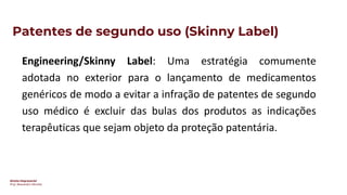 Direito Empresarial
Prof. Alessandro SAnchez
Patentes de segundo uso (Skinny Label)
Engineering/Skinny Label: Uma estratégia comumente
adotada no exterior para o lançamento de medicamentos
genéricos de modo a evitar a infração de patentes de segundo
uso médico é excluir das bulas dos produtos as indicações
terapêuticas que sejam objeto da proteção patentária.
 