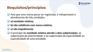 Direito Empresarial
Prof. Alessandro Sanchez
❑ Para que uma marca possa ser registrada, é indispensável o
atendimento de três condições:
❑ a) novidade relativa;
❑ b) não colidência com marca notória;
❑ c) não impedimento.
❑ O princípio da novidade relativa atende a dois subprincípios: a)
subprincípio da anterioridade; e b) subprincípio da especialidade ou
especificidade de uma atividade.
Requisitos/princípios
 