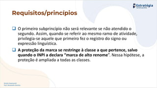 Direito Empresarial
Prof. Alessandro Sanchez
Requisitos/princípios
❑ O primeiro subprincípio não será relevante se não atendido o
segundo. Assim, quando se referir ao mesmo ramo de atividade,
privilegia-se aquele que primeiro fez o registro do signo ou
expressão linguística.
❑ A proteção da marca se restringe à classe a que pertence, salvo
quando o INPI a declara “marca de alto renome”. Nessa hipótese, a
proteção é ampliada a todas as classes.
 