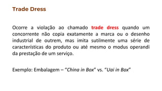Trade Dress
Ocorre a violação ao chamado trade dress quando um
concorrente não copia exatamente a marca ou o desenho
industrial de outrem, mas imita sutilmente uma série de
características do produto ou até mesmo o modus operandi
da prestação de um serviço.
Exemplo: Embalagem – “China in Box” vs. “Uai in Box”
 
