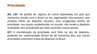 Prioridade
Art. 127. Ao pedido de registro de marca depositado em país que
mantenha acordo com o Brasil ou em organização internacional, que
produza efeito de depósito nacional, será assegurado direito de
prioridade, nos prazos estabelecidos no acordo, não sendo o depósito
invalidado nem prejudicado por fatos ocorridos nesses prazos.
§1º A reivindicação da prioridade será feita no ato de depósito,
podendo ser suplementada dentro de 60 (sessenta) dias, por outras
prioridades anteriores à data do depósito no Brasil.
 