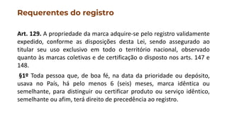 Requerentes do registro
Art. 129. A propriedade da marca adquire-se pelo registro validamente
expedido, conforme as disposições desta Lei, sendo assegurado ao
titular seu uso exclusivo em todo o território nacional, observado
quanto às marcas coletivas e de certificação o disposto nos arts. 147 e
148.
§1º Toda pessoa que, de boa fé, na data da prioridade ou depósito,
usava no País, há pelo menos 6 (seis) meses, marca idêntica ou
semelhante, para distinguir ou certificar produto ou serviço idêntico,
semelhante ou afim, terá direito de precedência ao registro.
 
